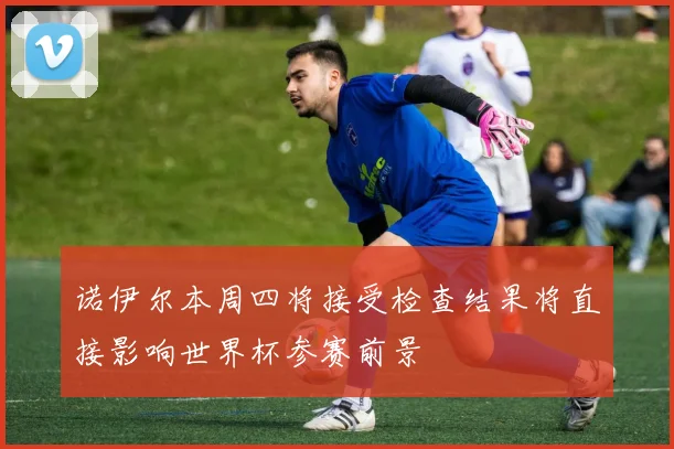 诺伊尔本周四将接受检查结果将直接影响世界杯参赛前景