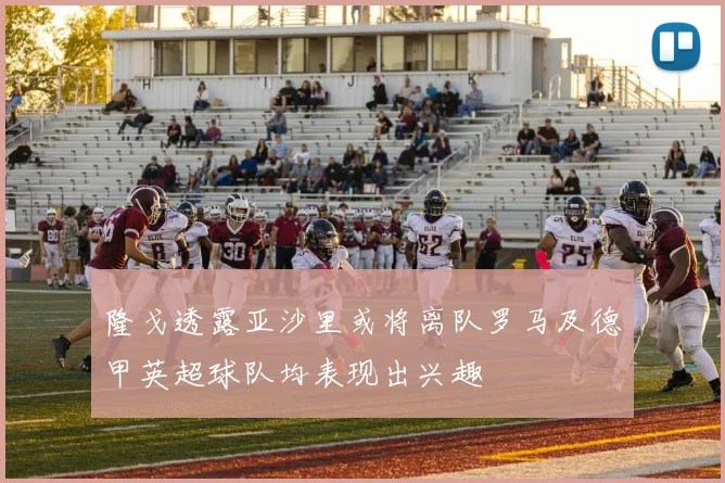 隆戈透露亚沙里或将离队罗马及德甲英超球队均表现出兴趣