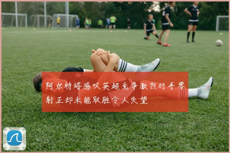 阿尔特塔感叹英超竞争激烈对手零射正却未能取胜令人失望