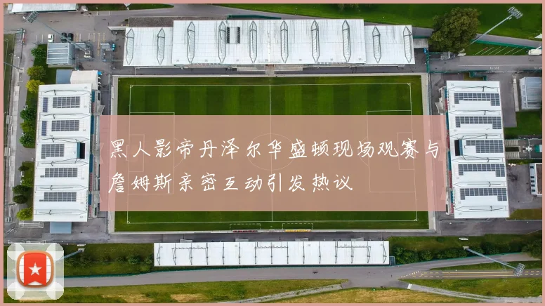 黑人影帝丹泽尔华盛顿现场观赛与詹姆斯亲密互动引发热议