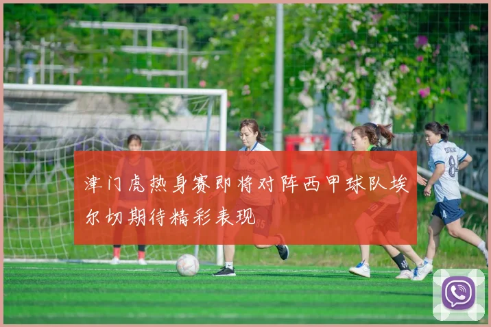 津门虎热身赛即将对阵西甲球队埃尔切期待精彩表现