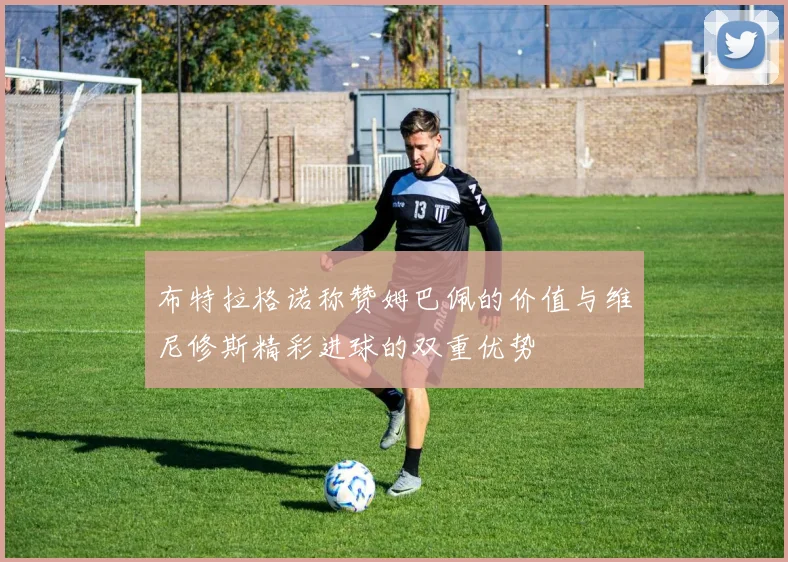 布特拉格诺称赞姆巴佩的价值与维尼修斯精彩进球的双重优势