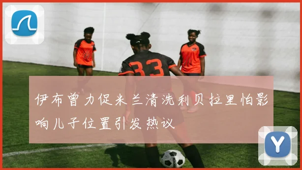 伊布曾力促米兰清洗利贝拉里怕影响儿子位置引发热议
