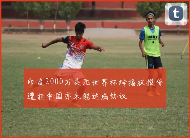 印度2000万美元世界杯转播权报价遭拒中国亦未能达成协议