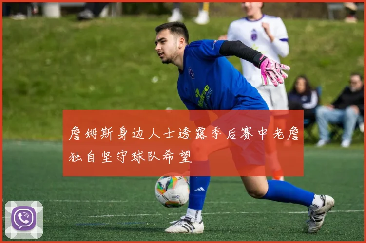 詹姆斯身边人士透露季后赛中老詹独自坚守球队希望