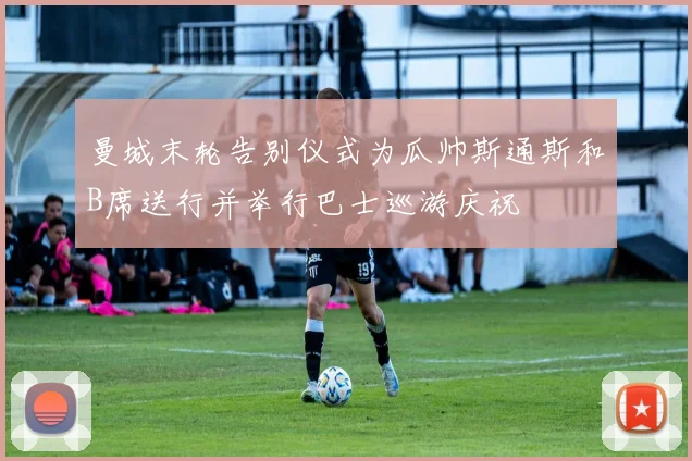 曼城末轮告别仪式为瓜帅斯通斯和B席送行并举行巴士巡游庆祝