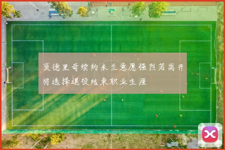 莫德里奇续约米兰意愿强烈若离开将选择退役结束职业生涯