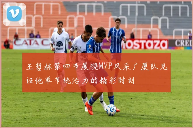 王哲林第四节展现MVP风采广厦队见证他单节统治力的精彩时刻