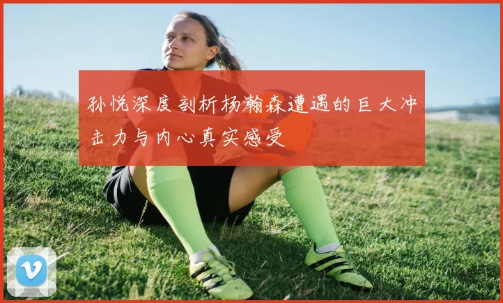 孙悦深度剖析杨瀚森遭遇的巨大冲击力与内心真实感受