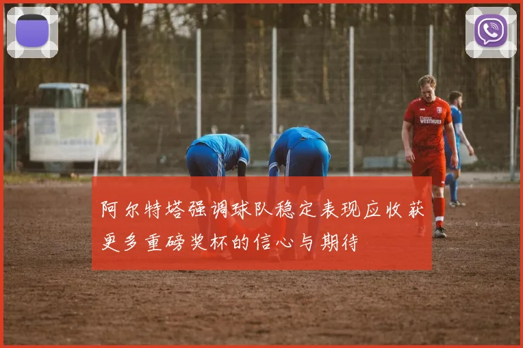 阿尔特塔强调球队稳定表现应收获更多重磅奖杯的信心与期待