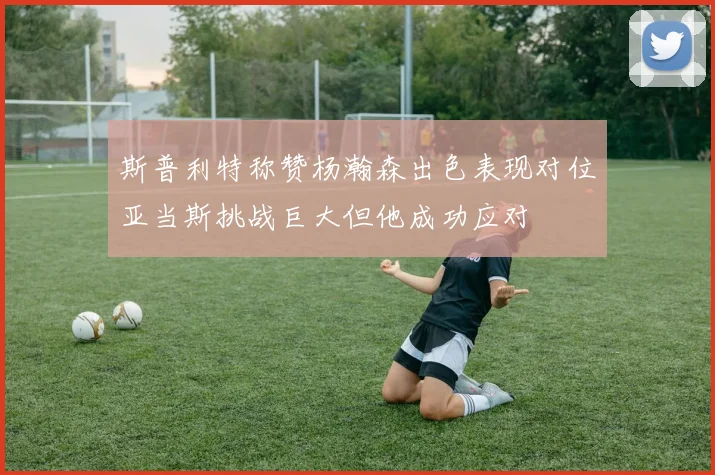 斯普利特称赞杨瀚森出色表现对位亚当斯挑战巨大但他成功应对
