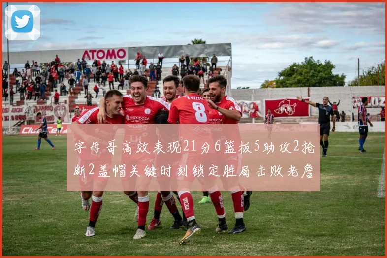 字母哥高效表现21分6篮板5助攻2抢断2盖帽关键时刻锁定胜局击败老詹