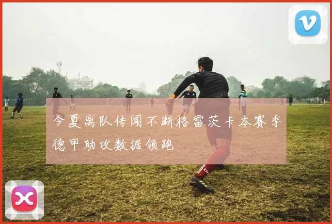 今夏离队传闻不断格雷茨卡本赛季德甲助攻数据领跑