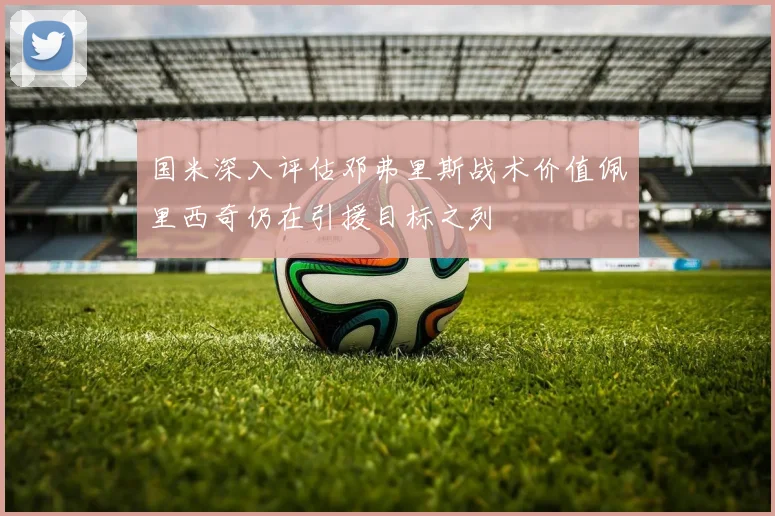 国米深入评估邓弗里斯战术价值佩里西奇仍在引援目标之列