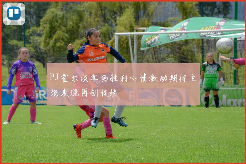 PJ霍尔谈客场胜利心情激动期待主场表现再创佳绩