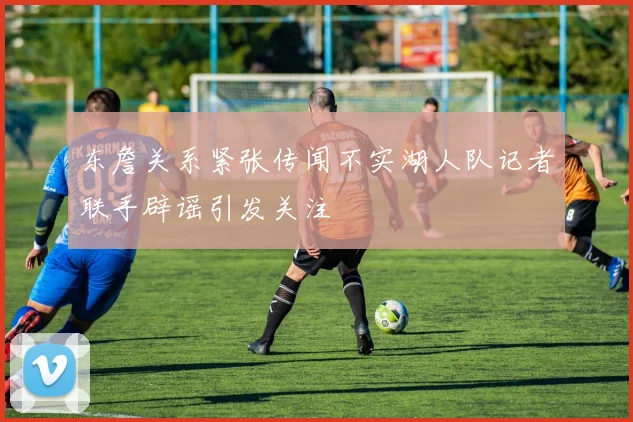 东詹关系紧张传闻不实湖人队记者联手辟谣引发关注