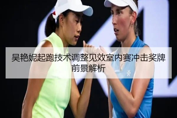 吴艳妮起跑技术调整见效室内赛冲击奖牌前景解析（jiuyousports）